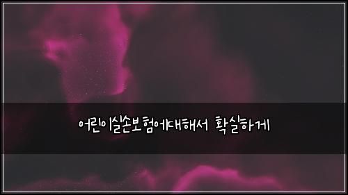 ์ด๋ฆฐ์ด์ค์๋ณดํ์๋ํด์ ํ์คํ๊ฒ